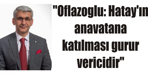 “Oflazoglu: Hatay’ın anavatana katılması gurur vericidir”