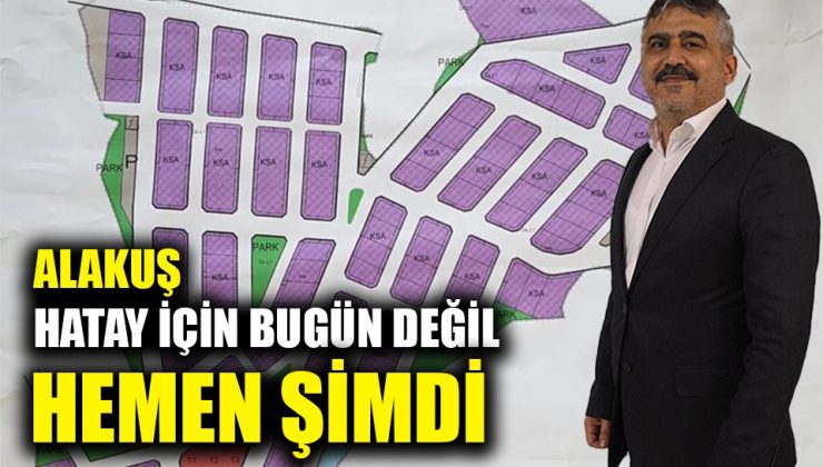 ALAKUŞ: HATAY İÇİN BUGÜN DEĞİL HEMEN ŞİMDİ