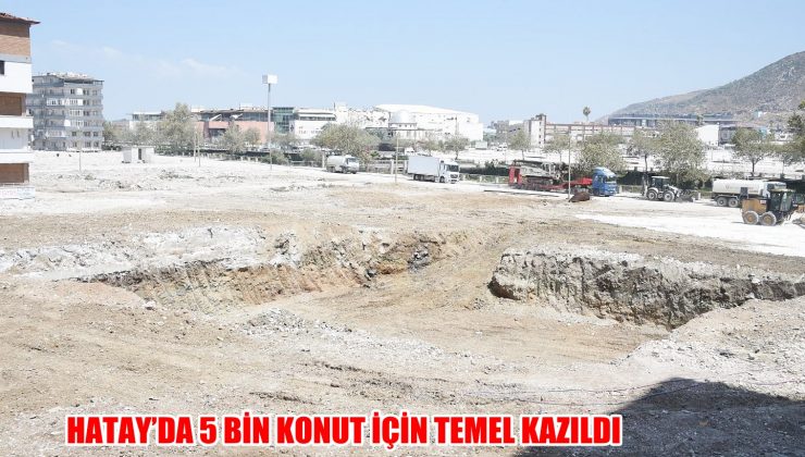 HATAY’DA 5 BİN KONUT İÇİN TEMEL KAZILDI