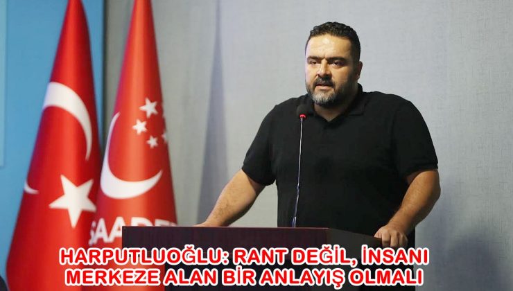 HARPUTLUOĞLU: RANT DEĞİL, İNSANI MERKEZE ALAN BİR ANLAYIŞ OLMALI