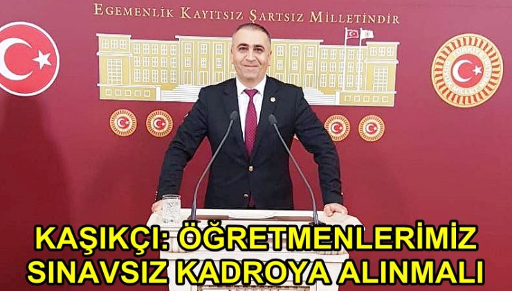 KAŞIKÇI: ÖĞRETMENLERİMİZ SINAVSIZ KADROYA ALINMALI