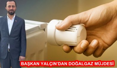 BAŞKAN YALÇIN’DAN DOĞALGAZ MÜJDESİ