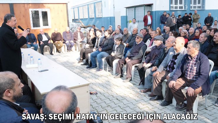 SAVAŞ: SEÇİMİ HATAY’IN GELECEĞİ İÇİN ALACAĞIZ