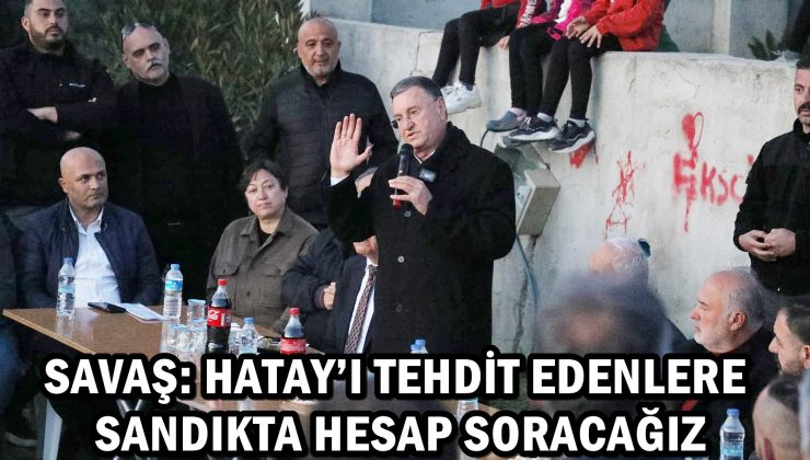 SAVAŞ: HATAY’I TEHDİT EDENLERE SANDIKTA HESAP SORACAĞIZ