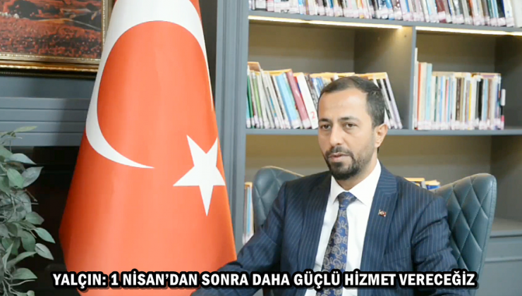 YALÇIN: 1 NİSAN’DAN SONRA DAHA GÜÇLÜ HİZMET VERECEĞİZ