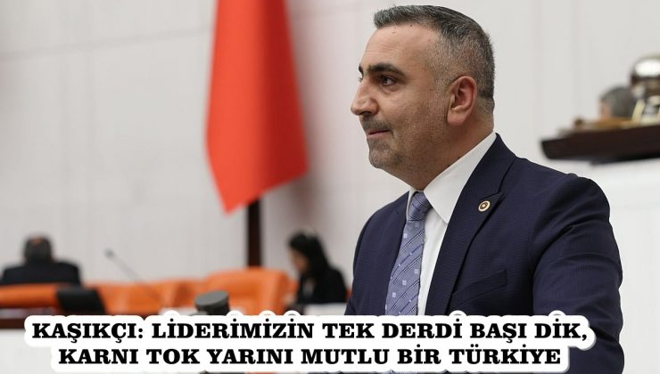 KAŞIKÇI: LİDERİMİZİN TEK DERDİ BAŞI DİK, KARNI TOK YARINI MUTLU BİR TÜRKİYE